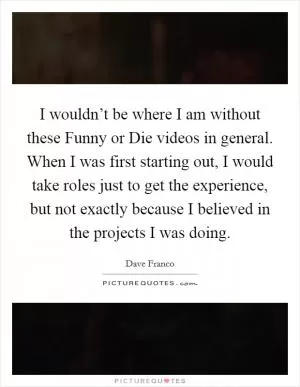 I wouldn’t be where I am without these Funny or Die videos in general. When I was first starting out, I would take roles just to get the experience, but not exactly because I believed in the projects I was doing Picture Quote #1