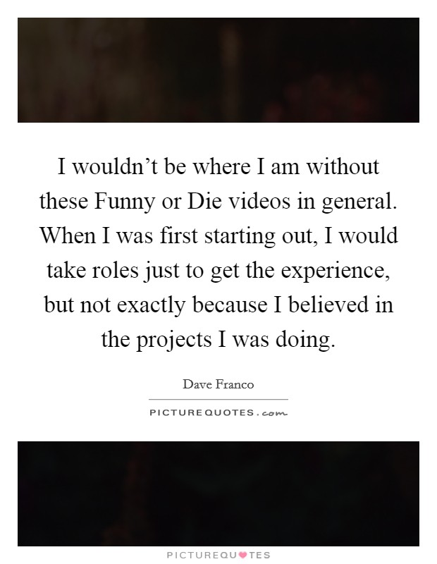 I wouldn't be where I am without these Funny or Die videos in general. When I was first starting out, I would take roles just to get the experience, but not exactly because I believed in the projects I was doing. Picture Quote #1