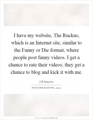 I have my website, The Ruckus, which is an Internet site, similar to the Funny or Die format, where people post funny videos. I get a chance to rate their videos; they get a chance to blog and kick it with me Picture Quote #1