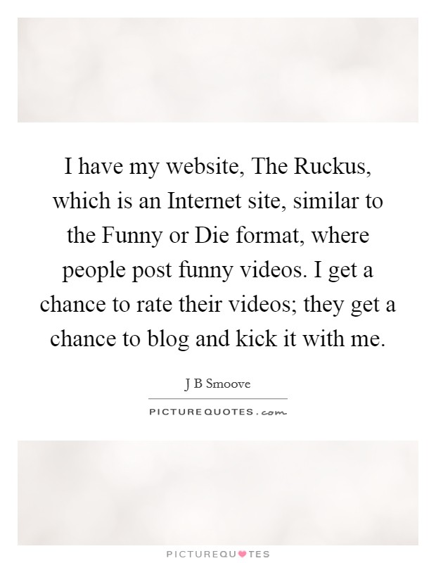 I have my website, The Ruckus, which is an Internet site, similar to the Funny or Die format, where people post funny videos. I get a chance to rate their videos; they get a chance to blog and kick it with me. Picture Quote #1