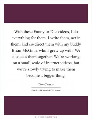 With these Funny or Die videos, I do everything for them. I write them, act in them, and co-direct them with my buddy Brian McGinn, who I grew up with. We also edit them together. We’re working on a small scale of Internet videos, but we’re slowly trying to make them become a bigger thing Picture Quote #1