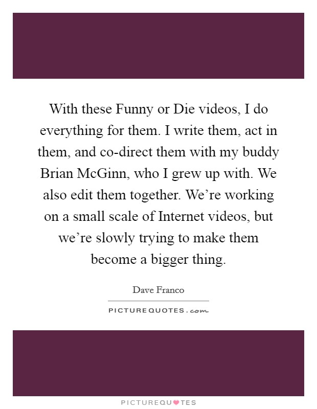 With these Funny or Die videos, I do everything for them. I write them, act in them, and co-direct them with my buddy Brian McGinn, who I grew up with. We also edit them together. We're working on a small scale of Internet videos, but we're slowly trying to make them become a bigger thing. Picture Quote #1