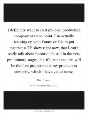I definitely want to start my own production company at some point. I’m actually teaming up with Funny or Die to put together a TV show right now, that I can’t really talk about because it’s still in the very preliminary stages, but if it pans out this will be the first project under my production company, which I have yet to name Picture Quote #1