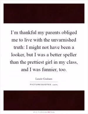 I’m thankful my parents obliged me to live with the unvarnished truth: I might not have been a looker, but I was a better speller than the prettiest girl in my class, and I was funnier, too Picture Quote #1