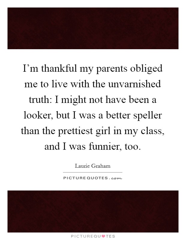I'm thankful my parents obliged me to live with the unvarnished truth: I might not have been a looker, but I was a better speller than the prettiest girl in my class, and I was funnier, too. Picture Quote #1