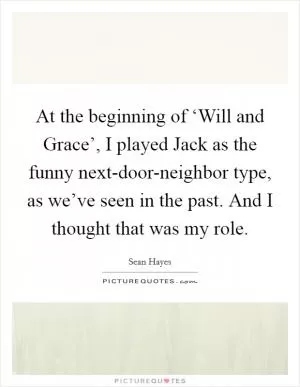 At the beginning of ‘Will and Grace’, I played Jack as the funny next-door-neighbor type, as we’ve seen in the past. And I thought that was my role Picture Quote #1