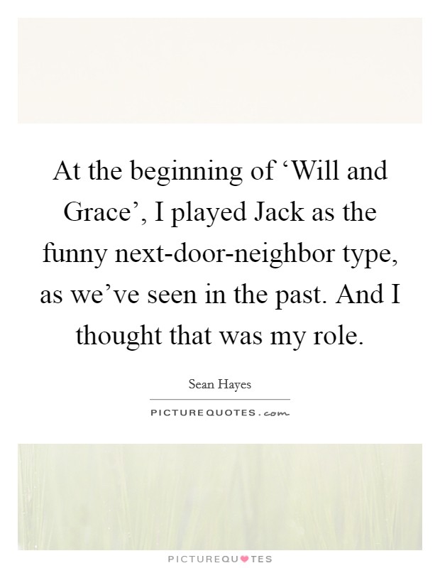 At the beginning of ‘Will and Grace', I played Jack as the funny next-door-neighbor type, as we've seen in the past. And I thought that was my role. Picture Quote #1