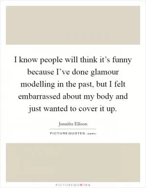 I know people will think it’s funny because I’ve done glamour modelling in the past, but I felt embarrassed about my body and just wanted to cover it up Picture Quote #1