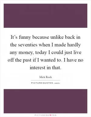 It’s funny because unlike back in the seventies when I made hardly any money, today I could just live off the past if I wanted to. I have no interest in that Picture Quote #1