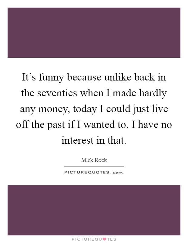 It's funny because unlike back in the seventies when I made hardly any money, today I could just live off the past if I wanted to. I have no interest in that. Picture Quote #1