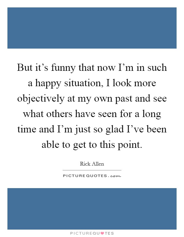 But it's funny that now I'm in such a happy situation, I look more objectively at my own past and see what others have seen for a long time and I'm just so glad I've been able to get to this point. Picture Quote #1