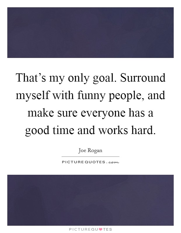 That's my only goal. Surround myself with funny people, and make sure everyone has a good time and works hard. Picture Quote #1