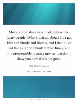 Movies these days have made killers into funny people. What’s that all about? I’ve got kids and family and friends, and I don’t like bad things. I don’t think they’re funny, and it’s irresponsible to make movies that don’t show you how that’s not good Picture Quote #1