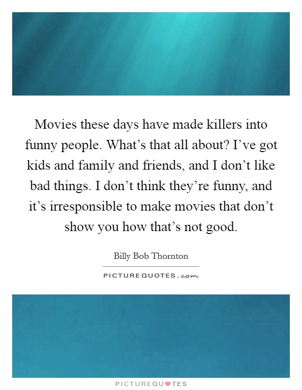 Movies these days have made killers into funny people. What's that all about? I've got kids and family and friends, and I don't like bad things. I don't think they're funny, and it's irresponsible to make movies that don't show you how that's not good. Picture Quote #1