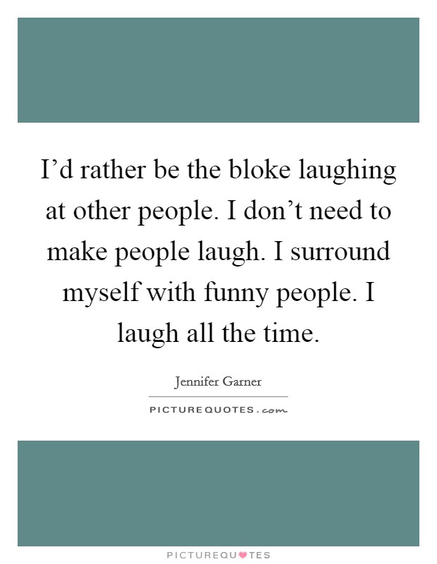 I'd rather be the bloke laughing at other people. I don't need to make people laugh. I surround myself with funny people. I laugh all the time. Picture Quote #1