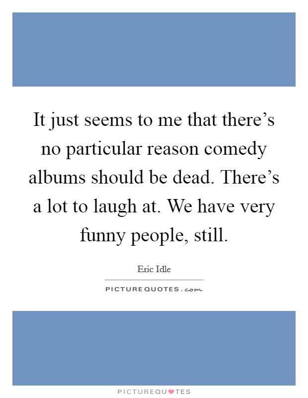 It just seems to me that there's no particular reason comedy albums should be dead. There's a lot to laugh at. We have very funny people, still. Picture Quote #1
