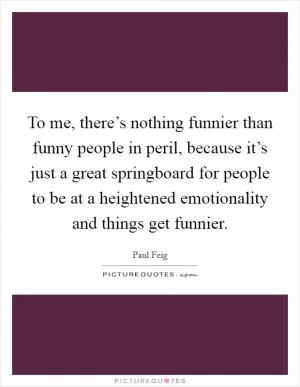 To me, there’s nothing funnier than funny people in peril, because it’s just a great springboard for people to be at a heightened emotionality and things get funnier Picture Quote #1
