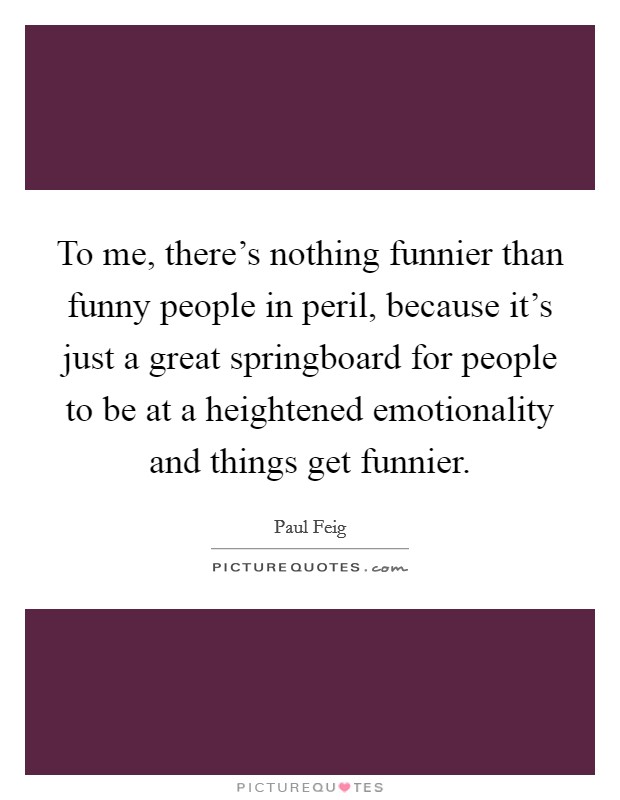 To me, there's nothing funnier than funny people in peril, because it's just a great springboard for people to be at a heightened emotionality and things get funnier. Picture Quote #1