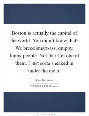 Boston is actually the capital of the world. You didn’t know that? We breed smart-ass, quippy, funny people. Not that I’m one of them. I just sorta sneaked in under the radar Picture Quote #1