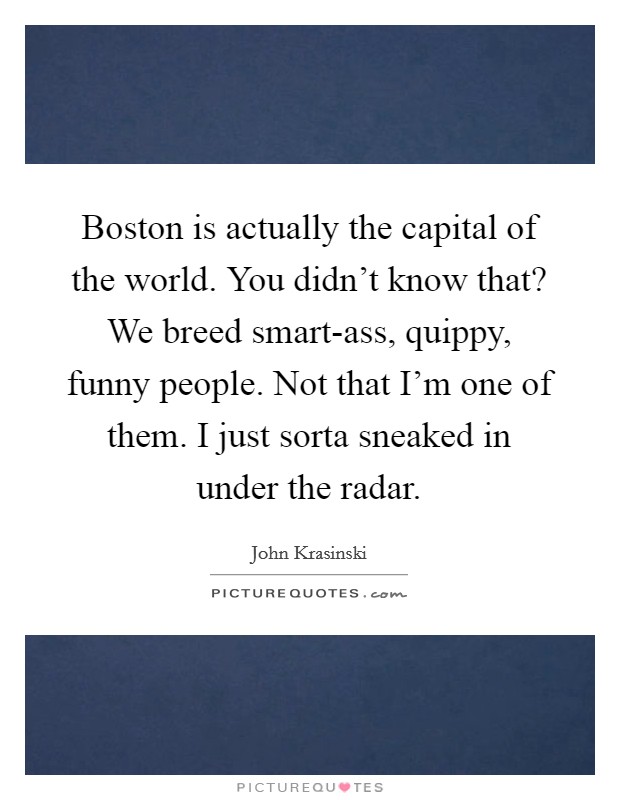 Boston is actually the capital of the world. You didn't know that? We breed smart-ass, quippy, funny people. Not that I'm one of them. I just sorta sneaked in under the radar. Picture Quote #1