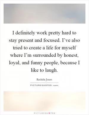 I definitely work pretty hard to stay present and focused. I’ve also tried to create a life for myself where I’m surrounded by honest, loyal, and funny people, because I like to laugh Picture Quote #1
