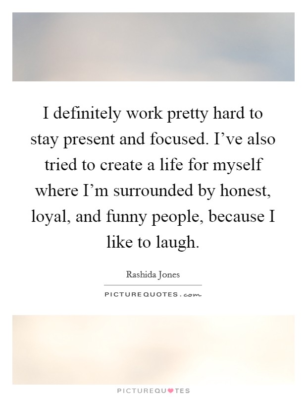 I definitely work pretty hard to stay present and focused. I've also tried to create a life for myself where I'm surrounded by honest, loyal, and funny people, because I like to laugh. Picture Quote #1