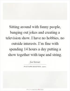 Sitting around with funny people, banging out jokes and creating a television show. I have no hobbies, no outside interests. I’m fine with spending 14 hours a day putting a show together with tape and string Picture Quote #1