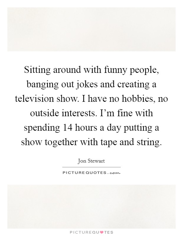Sitting around with funny people, banging out jokes and creating a television show. I have no hobbies, no outside interests. I'm fine with spending 14 hours a day putting a show together with tape and string. Picture Quote #1
