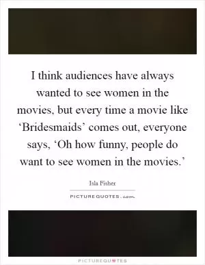 I think audiences have always wanted to see women in the movies, but every time a movie like ‘Bridesmaids’ comes out, everyone says, ‘Oh how funny, people do want to see women in the movies.’ Picture Quote #1