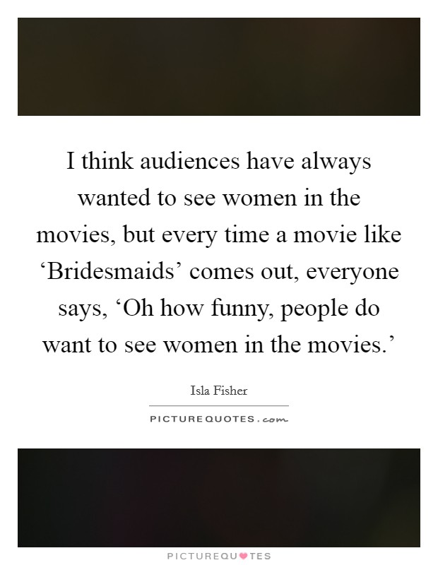 I think audiences have always wanted to see women in the movies, but every time a movie like ‘Bridesmaids' comes out, everyone says, ‘Oh how funny, people do want to see women in the movies.' Picture Quote #1