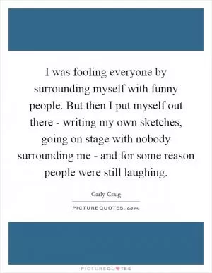 I was fooling everyone by surrounding myself with funny people. But then I put myself out there - writing my own sketches, going on stage with nobody surrounding me - and for some reason people were still laughing Picture Quote #1