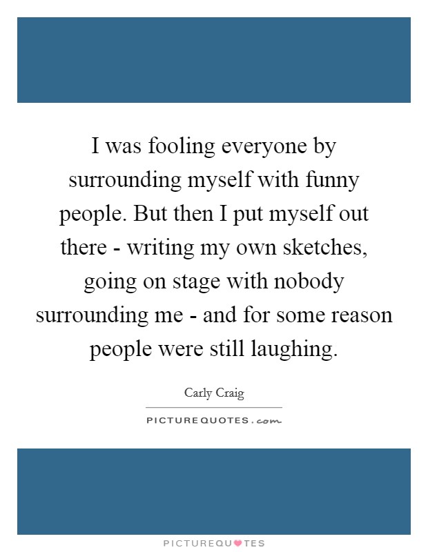 I was fooling everyone by surrounding myself with funny people. But then I put myself out there - writing my own sketches, going on stage with nobody surrounding me - and for some reason people were still laughing. Picture Quote #1