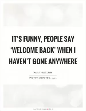 It’s funny, people say ‘Welcome back’ when I haven’t gone anywhere Picture Quote #1