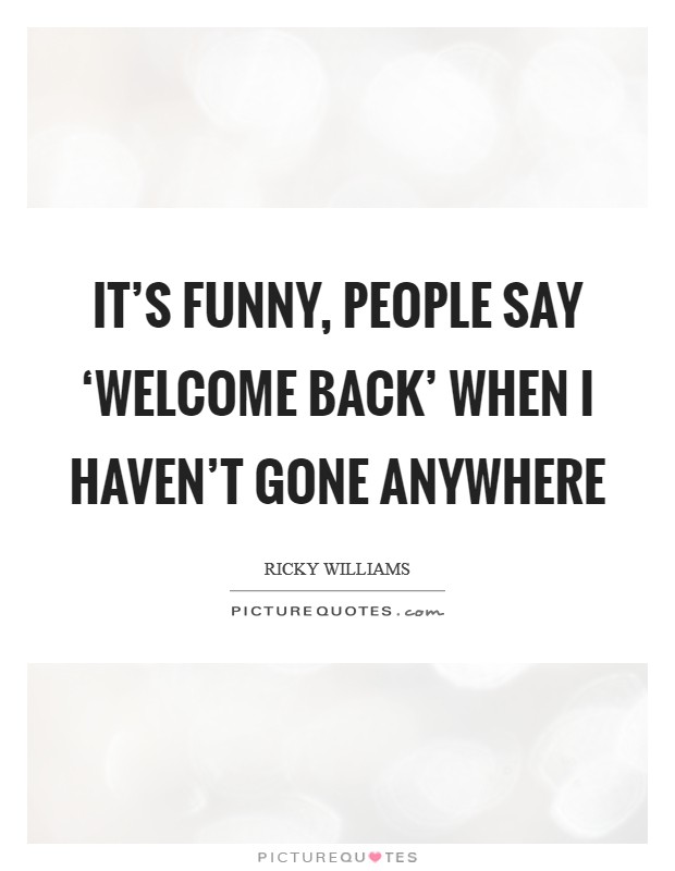 It's funny, people say ‘Welcome back' when I haven't gone anywhere Picture Quote #1