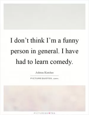 I don’t think I’m a funny person in general. I have had to learn comedy Picture Quote #1