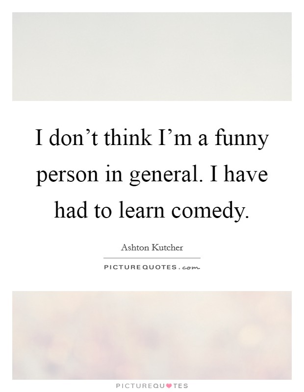 I don't think I'm a funny person in general. I have had to learn comedy. Picture Quote #1