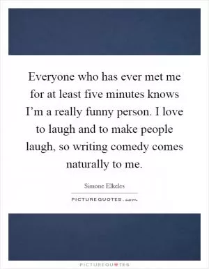 Everyone who has ever met me for at least five minutes knows I’m a really funny person. I love to laugh and to make people laugh, so writing comedy comes naturally to me Picture Quote #1