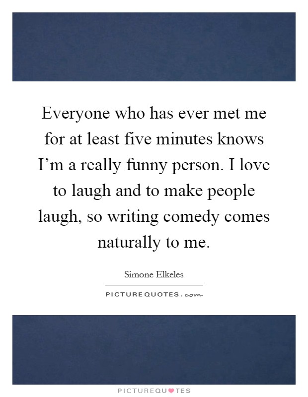 Everyone who has ever met me for at least five minutes knows I'm a really funny person. I love to laugh and to make people laugh, so writing comedy comes naturally to me. Picture Quote #1