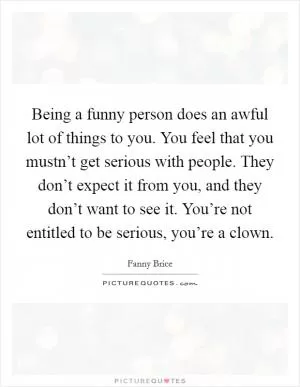 Being a funny person does an awful lot of things to you. You feel that you mustn’t get serious with people. They don’t expect it from you, and they don’t want to see it. You’re not entitled to be serious, you’re a clown Picture Quote #1
