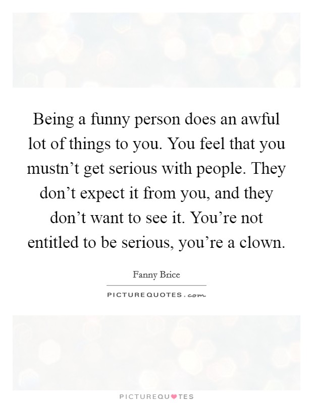 Being a funny person does an awful lot of things to you. You feel that you mustn't get serious with people. They don't expect it from you, and they don't want to see it. You're not entitled to be serious, you're a clown. Picture Quote #1