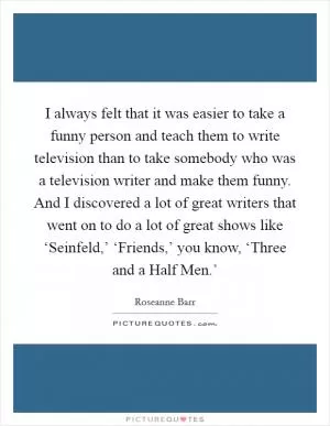 I always felt that it was easier to take a funny person and teach them to write television than to take somebody who was a television writer and make them funny. And I discovered a lot of great writers that went on to do a lot of great shows like ‘Seinfeld,’ ‘Friends,’ you know, ‘Three and a Half Men.’ Picture Quote #1