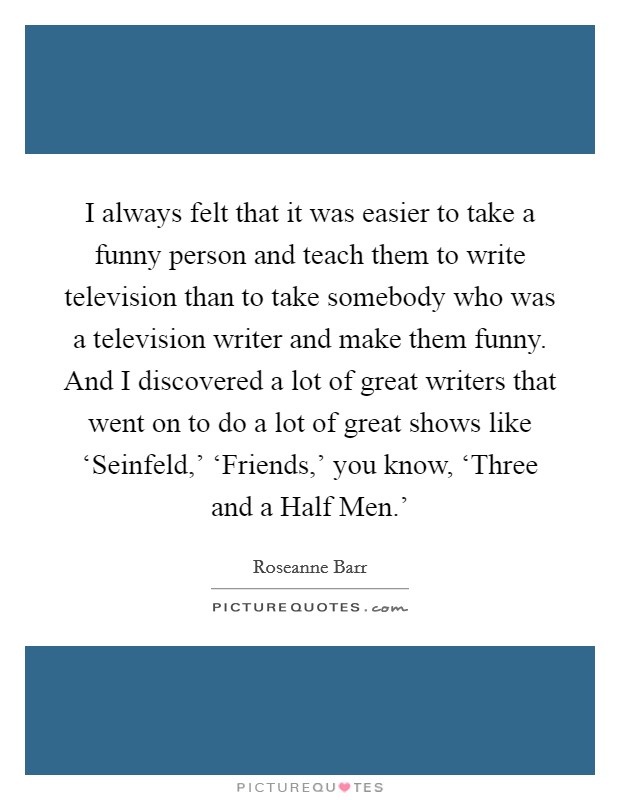 I always felt that it was easier to take a funny person and teach them to write television than to take somebody who was a television writer and make them funny. And I discovered a lot of great writers that went on to do a lot of great shows like ‘Seinfeld,' ‘Friends,' you know, ‘Three and a Half Men.' Picture Quote #1