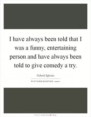 I have always been told that I was a funny, entertaining person and have always been told to give comedy a try Picture Quote #1