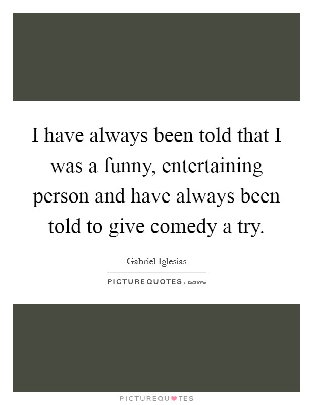 I have always been told that I was a funny, entertaining person and have always been told to give comedy a try. Picture Quote #1