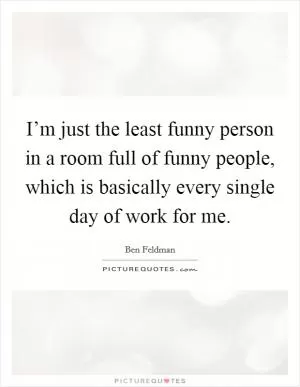 I’m just the least funny person in a room full of funny people, which is basically every single day of work for me Picture Quote #1