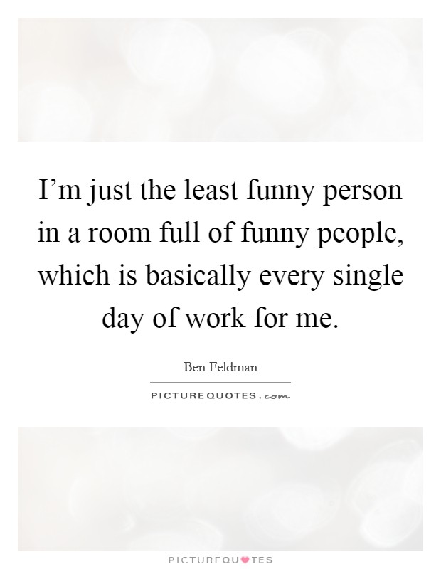 I'm just the least funny person in a room full of funny people, which is basically every single day of work for me. Picture Quote #1