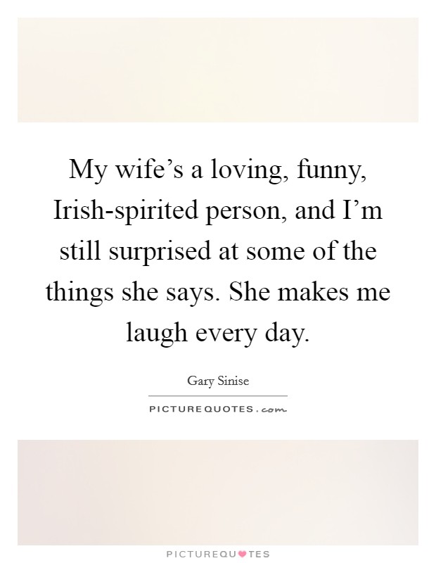 My wife's a loving, funny, Irish-spirited person, and I'm still surprised at some of the things she says. She makes me laugh every day. Picture Quote #1