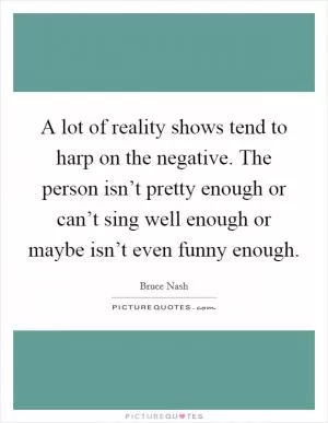 A lot of reality shows tend to harp on the negative. The person isn’t pretty enough or can’t sing well enough or maybe isn’t even funny enough Picture Quote #1