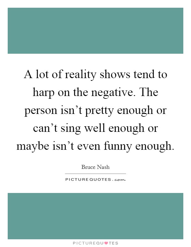 A lot of reality shows tend to harp on the negative. The person isn't pretty enough or can't sing well enough or maybe isn't even funny enough. Picture Quote #1