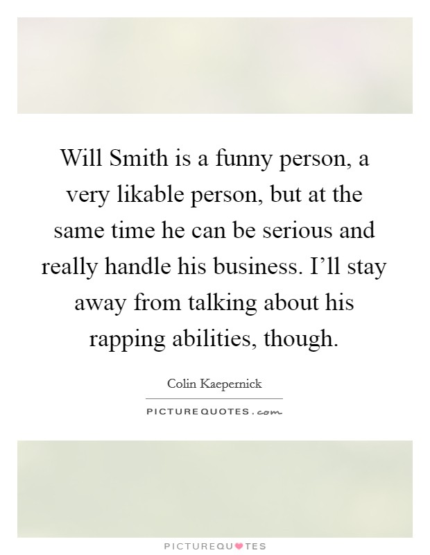 Will Smith is a funny person, a very likable person, but at the same time he can be serious and really handle his business. I'll stay away from talking about his rapping abilities, though. Picture Quote #1